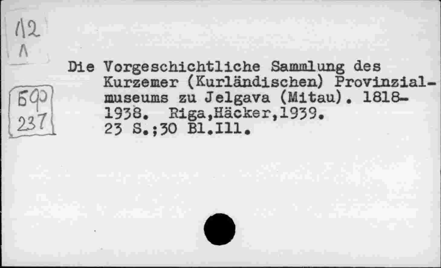 ﻿Лі
л
237
Die Vorgeschichtliche Sammlung des Kurzemer (Kurländischen) Provinzialmuseums zu Jelgava (Mitau). 1818-1938. Riga »Häcker,1939.
23 S. ;30 Bl.Ill.